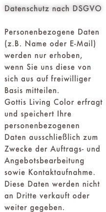 Datenschutz nach DSGVO
Personenbezogene Daten (z.B. Name oder E-Mail) werden nur erhoben, wenn Sie uns diese von sich aus auf freiwilliger Basis mitteilen.Gottis Living Color erfragt und speichert Ihre personenbezogenen Daten ausschließlich zum Zwecke der Auftrags- und Angebotsbearbeitung sowie Kontaktaufnahme. Diese Daten werden nicht an Dritte verkauft oder weiter gegeben.